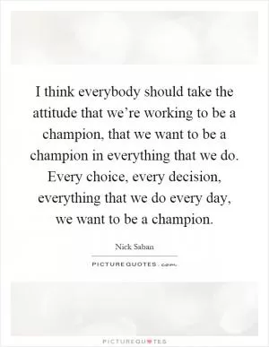 I think everybody should take the attitude that we’re working to be a champion, that we want to be a champion in everything that we do. Every choice, every decision, everything that we do every day, we want to be a champion Picture Quote #1