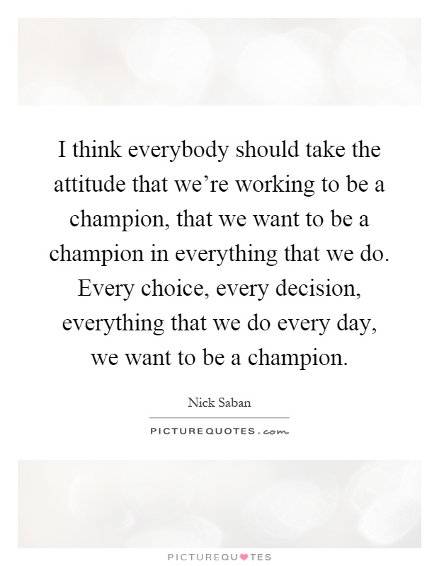I think everybody should take the attitude that we're working to be a champion, that we want to be a champion in everything that we do. Every choice, every decision, everything that we do every day, we want to be a champion Picture Quote #1
