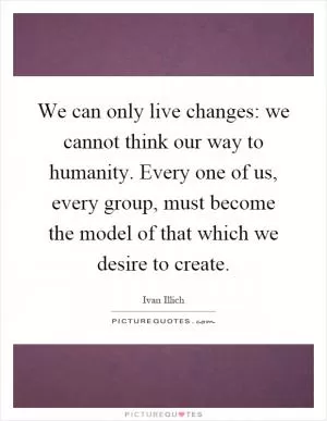 We can only live changes: we cannot think our way to humanity. Every one of us, every group, must become the model of that which we desire to create Picture Quote #1