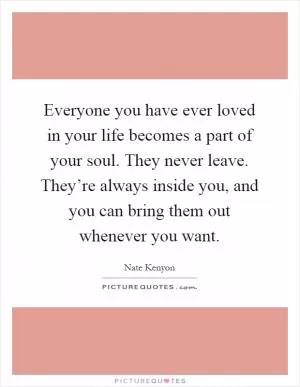 Everyone you have ever loved in your life becomes a part of your soul. They never leave. They’re always inside you, and you can bring them out whenever you want Picture Quote #1