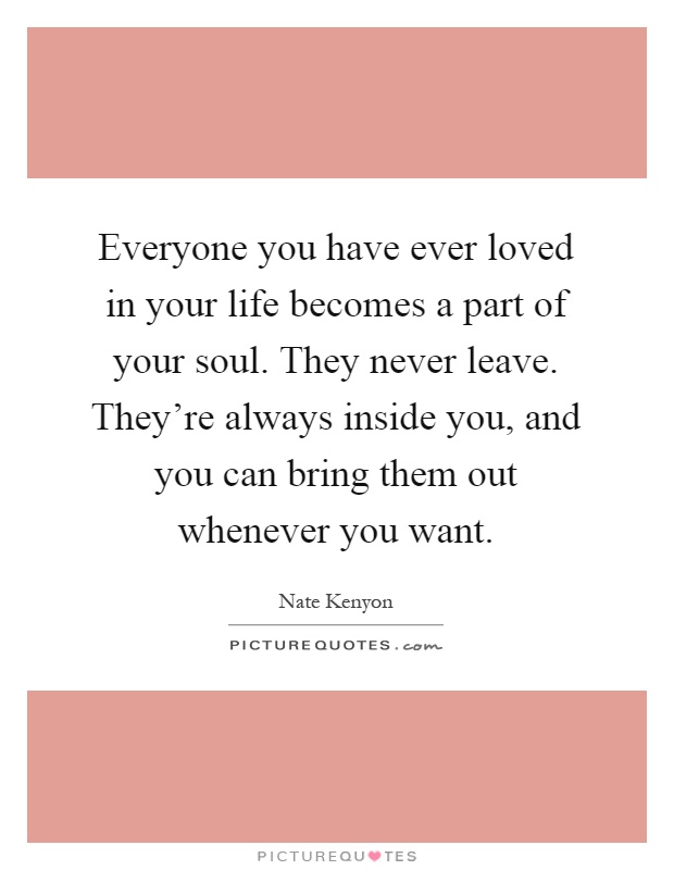 Everyone you have ever loved in your life becomes a part of your soul. They never leave. They're always inside you, and you can bring them out whenever you want Picture Quote #1