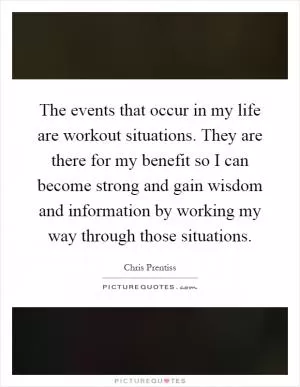 The events that occur in my life are workout situations. They are there for my benefit so I can become strong and gain wisdom and information by working my way through those situations Picture Quote #1