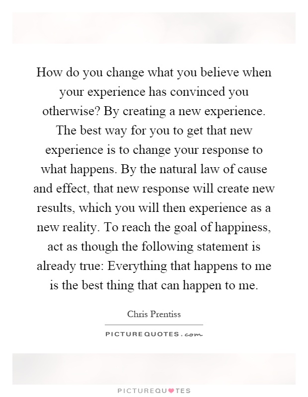 How do you change what you believe when your experience has convinced you otherwise? By creating a new experience. The best way for you to get that new experience is to change your response to what happens. By the natural law of cause and effect, that new response will create new results, which you will then experience as a new reality. To reach the goal of happiness, act as though the following statement is already true: Everything that happens to me is the best thing that can happen to me Picture Quote #1