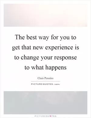 The best way for you to get that new experience is to change your response to what happens Picture Quote #1