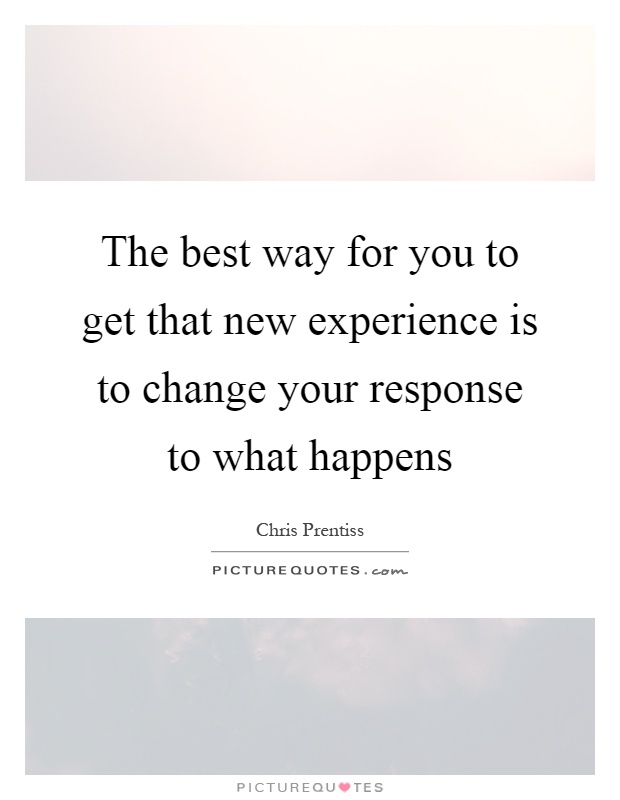 The best way for you to get that new experience is to change your response to what happens Picture Quote #1