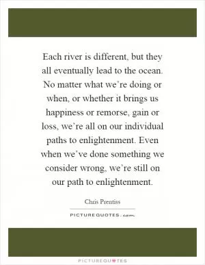 Each river is different, but they all eventually lead to the ocean. No matter what we’re doing or when, or whether it brings us happiness or remorse, gain or loss, we’re all on our individual paths to enlightenment. Even when we’ve done something we consider wrong, we’re still on our path to enlightenment Picture Quote #1
