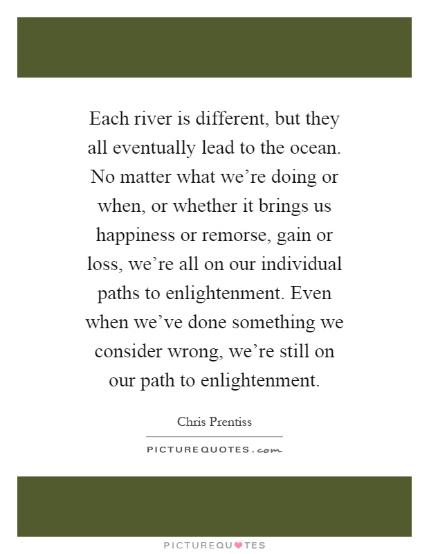 Each river is different, but they all eventually lead to the ocean. No matter what we're doing or when, or whether it brings us happiness or remorse, gain or loss, we're all on our individual paths to enlightenment. Even when we've done something we consider wrong, we're still on our path to enlightenment Picture Quote #1