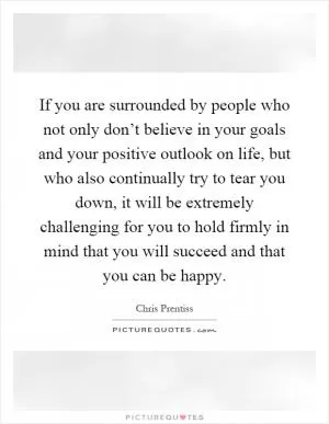 If you are surrounded by people who not only don’t believe in your goals and your positive outlook on life, but who also continually try to tear you down, it will be extremely challenging for you to hold firmly in mind that you will succeed and that you can be happy Picture Quote #1