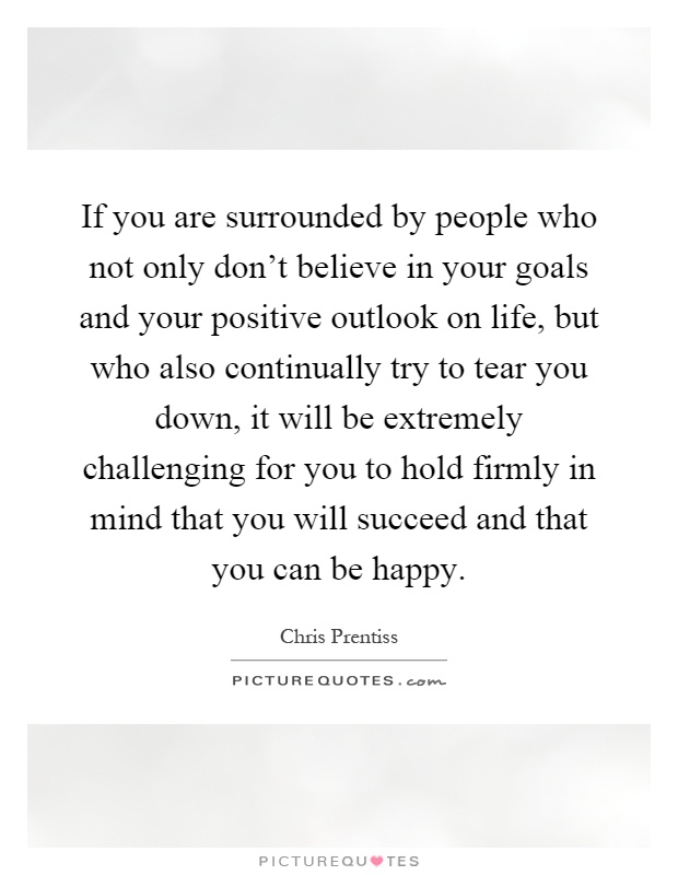 If you are surrounded by people who not only don't believe in your goals and your positive outlook on life, but who also continually try to tear you down, it will be extremely challenging for you to hold firmly in mind that you will succeed and that you can be happy Picture Quote #1