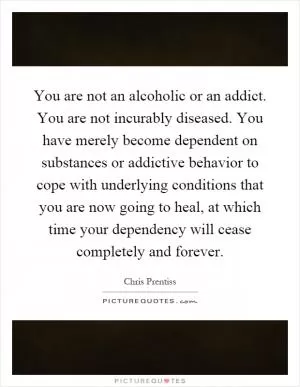You are not an alcoholic or an addict. You are not incurably diseased. You have merely become dependent on substances or addictive behavior to cope with underlying conditions that you are now going to heal, at which time your dependency will cease completely and forever Picture Quote #1