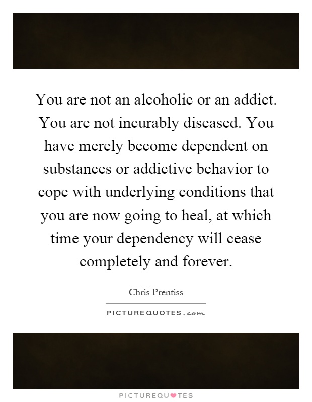 You are not an alcoholic or an addict. You are not incurably diseased. You have merely become dependent on substances or addictive behavior to cope with underlying conditions that you are now going to heal, at which time your dependency will cease completely and forever Picture Quote #1