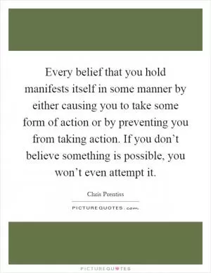 Every belief that you hold manifests itself in some manner by either causing you to take some form of action or by preventing you from taking action. If you don’t believe something is possible, you won’t even attempt it Picture Quote #1