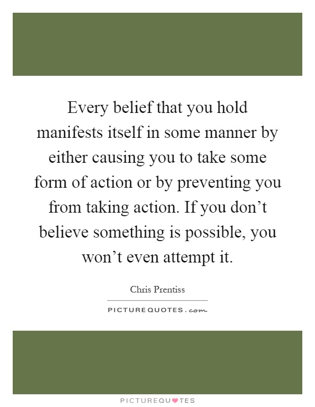 Every belief that you hold manifests itself in some manner by either causing you to take some form of action or by preventing you from taking action. If you don't believe something is possible, you won't even attempt it Picture Quote #1