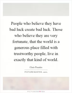 People who believe they have bad luck create bad luck. Those who believe they are very fortunate, that the world is a generous place filled with trustworthy people, live in exactly that kind of world Picture Quote #1