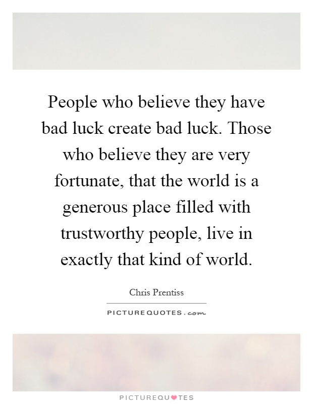 People who believe they have bad luck create bad luck. Those who believe they are very fortunate, that the world is a generous place filled with trustworthy people, live in exactly that kind of world Picture Quote #1
