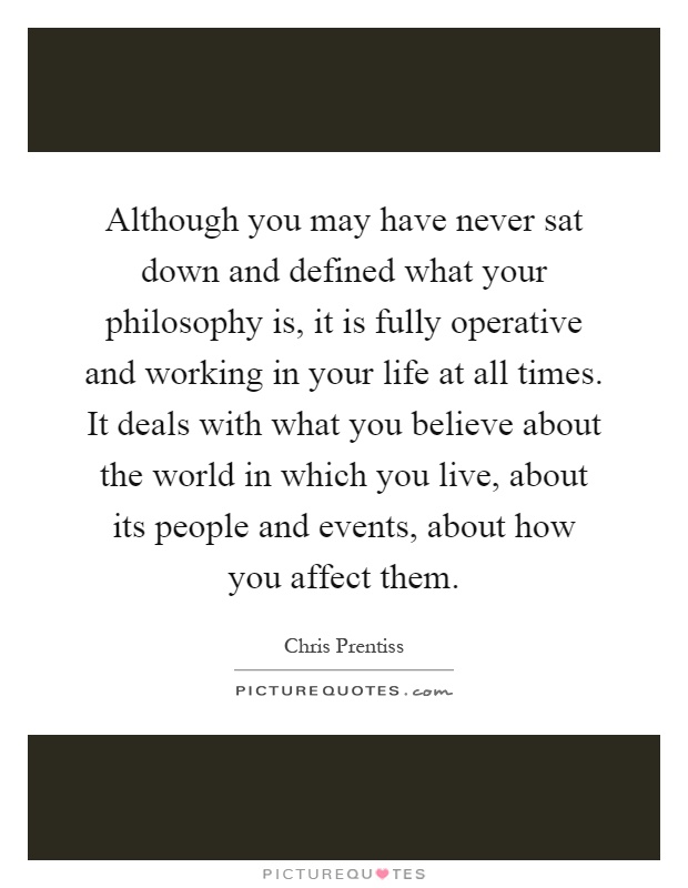 Although you may have never sat down and defined what your philosophy is, it is fully operative and working in your life at all times. It deals with what you believe about the world in which you live, about its people and events, about how you affect them Picture Quote #1