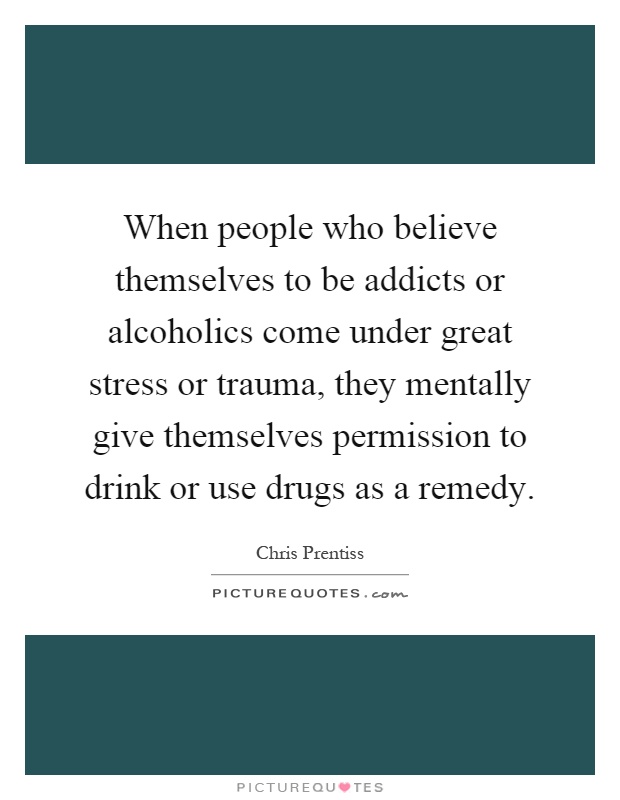 When people who believe themselves to be addicts or alcoholics come under great stress or trauma, they mentally give themselves permission to drink or use drugs as a remedy Picture Quote #1