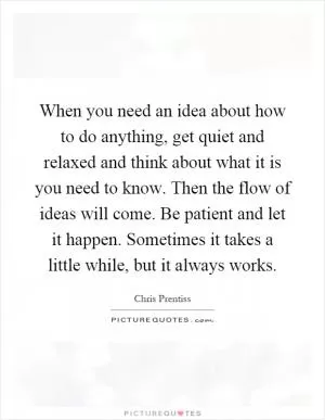 When you need an idea about how to do anything, get quiet and relaxed and think about what it is you need to know. Then the flow of ideas will come. Be patient and let it happen. Sometimes it takes a little while, but it always works Picture Quote #1