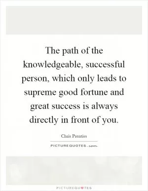 The path of the knowledgeable, successful person, which only leads to supreme good fortune and great success is always directly in front of you Picture Quote #1