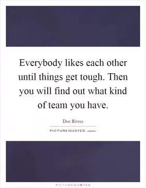Everybody likes each other until things get tough. Then you will find out what kind of team you have Picture Quote #1