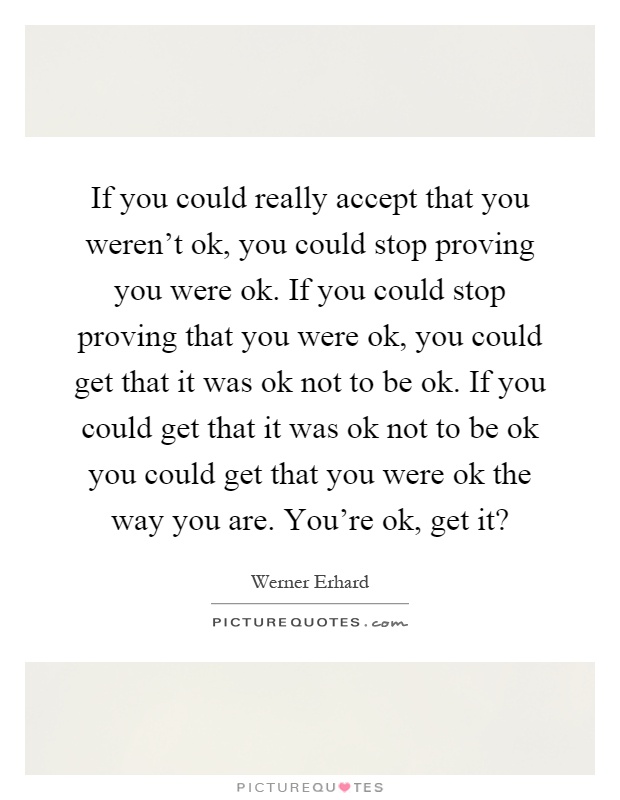 If you could really accept that you weren't ok, you could stop proving you were ok. If you could stop proving that you were ok, you could get that it was ok not to be ok. If you could get that it was ok not to be ok you could get that you were ok the way you are. You're ok, get it? Picture Quote #1
