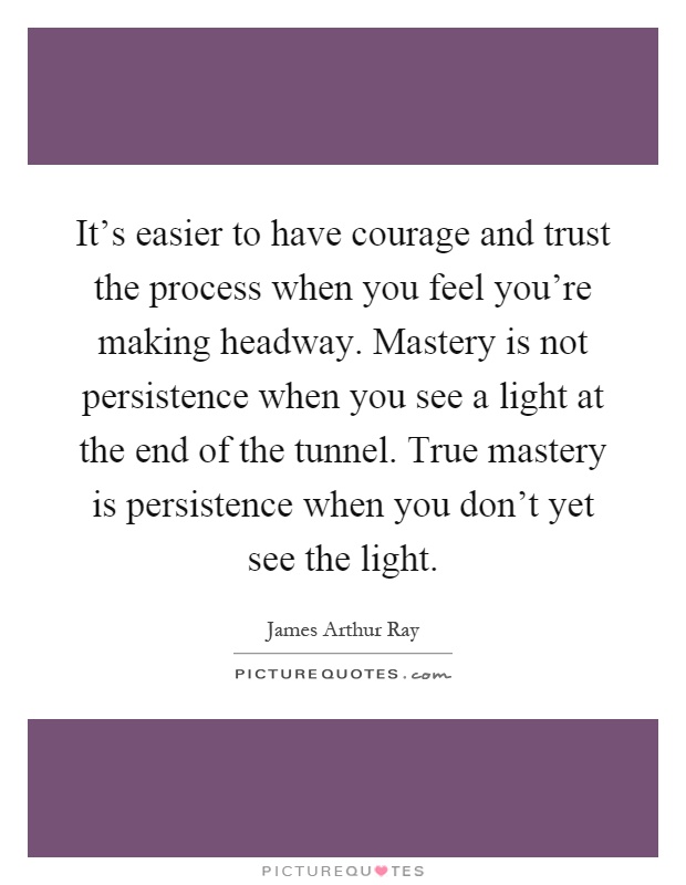 It's easier to have courage and trust the process when you feel you're making headway. Mastery is not persistence when you see a light at the end of the tunnel. True mastery is persistence when you don't yet see the light Picture Quote #1