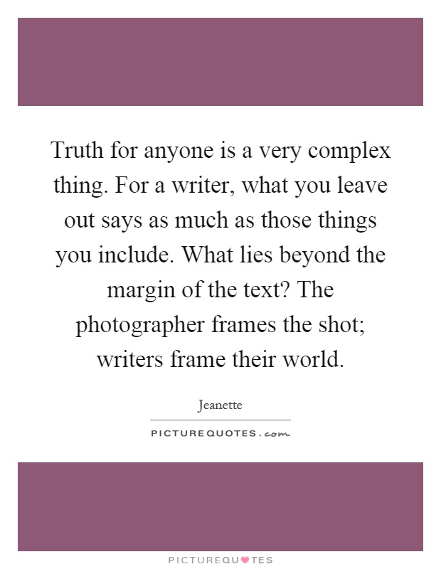 Truth for anyone is a very complex thing. For a writer, what you leave out says as much as those things you include. What lies beyond the margin of the text? The photographer frames the shot; writers frame their world Picture Quote #1