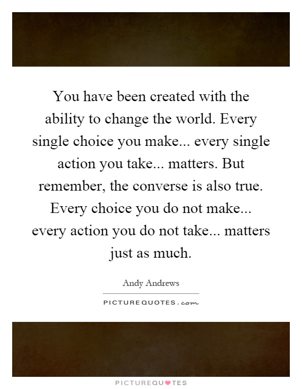 You have been created with the ability to change the world. Every single choice you make... every single action you take... matters. But remember, the converse is also true. Every choice you do not make... every action you do not take... matters just as much Picture Quote #1