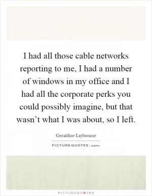 I had all those cable networks reporting to me, I had a number of windows in my office and I had all the corporate perks you could possibly imagine, but that wasn’t what I was about, so I left Picture Quote #1