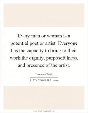 Every man or woman is a potential poet or artist. Everyone has the capacity to bring to their work the dignity, purposefulness, and presence of the artist Picture Quote #1