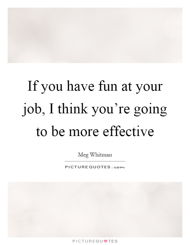 If you have fun at your job, I think you're going to be more effective Picture Quote #1