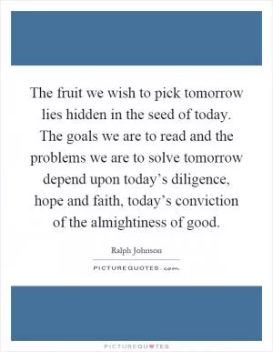 The fruit we wish to pick tomorrow lies hidden in the seed of today. The goals we are to read and the problems we are to solve tomorrow depend upon today’s diligence, hope and faith, today’s conviction of the almightiness of good Picture Quote #1