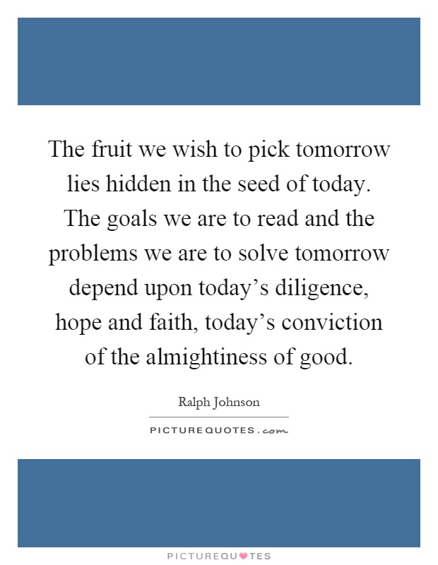 The fruit we wish to pick tomorrow lies hidden in the seed of today. The goals we are to read and the problems we are to solve tomorrow depend upon today's diligence, hope and faith, today's conviction of the almightiness of good Picture Quote #1