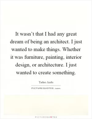 It wasn’t that I had any great dream of being an architect. I just wanted to make things. Whether it was furniture, painting, interior design, or architecture. I just wanted to create something Picture Quote #1