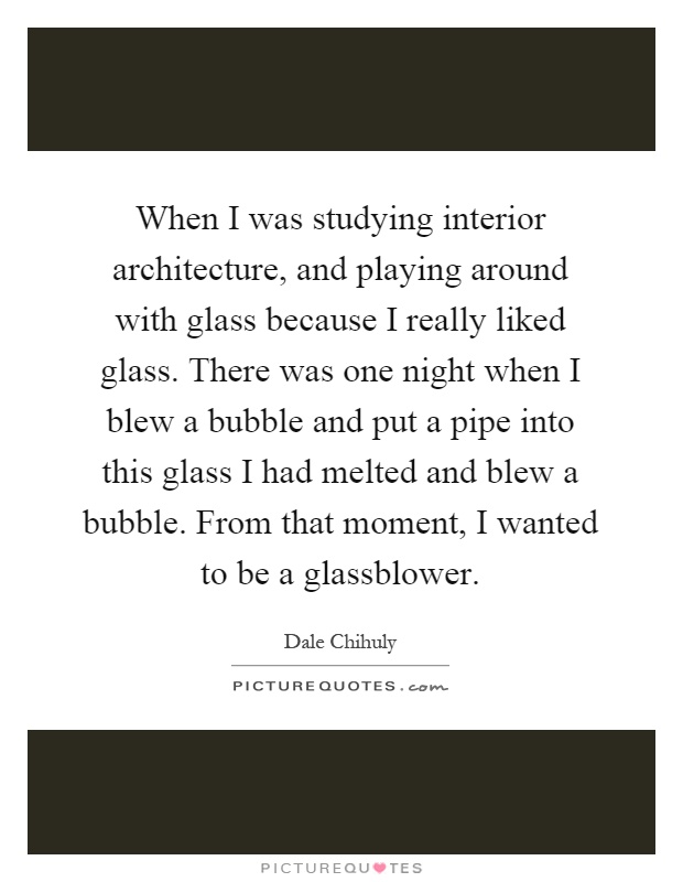When I was studying interior architecture, and playing around with glass because I really liked glass. There was one night when I blew a bubble and put a pipe into this glass I had melted and blew a bubble. From that moment, I wanted to be a glassblower Picture Quote #1