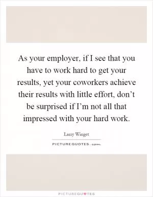 As your employer, if I see that you have to work hard to get your results, yet your coworkers achieve their results with little effort, don’t be surprised if I’m not all that impressed with your hard work Picture Quote #1
