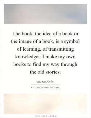 The book, the idea of a book or the image of a book, is a symbol of learning, of transmitting knowledge.. I make my own books to find my way through the old stories Picture Quote #1