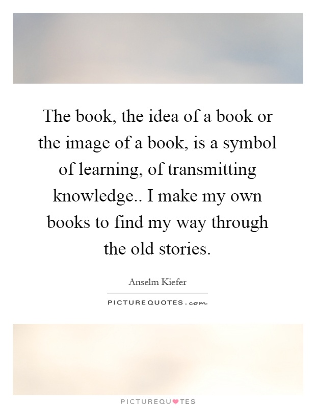 The book, the idea of a book or the image of a book, is a symbol of learning, of transmitting knowledge.. I make my own books to find my way through the old stories Picture Quote #1