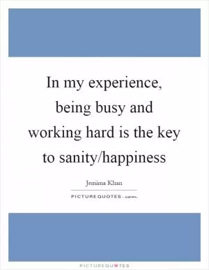 In my experience, being busy and working hard is the key to sanity/happiness Picture Quote #1