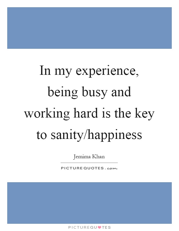 In my experience, being busy and working hard is the key to sanity/happiness Picture Quote #1