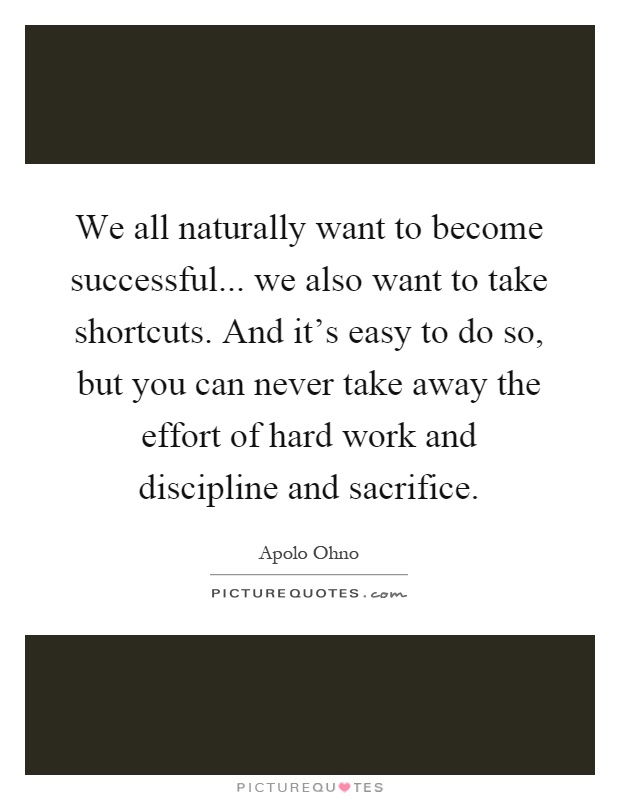 We all naturally want to become successful... we also want to take shortcuts. And it's easy to do so, but you can never take away the effort of hard work and discipline and sacrifice Picture Quote #1