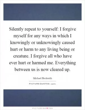 Silently repeat to yourself: I forgive myself for any ways in which I knowingly or unknowingly caused hurt or harm to any living being or creature. I forgive all who have ever hurt or harmed me. Everything between us is now cleared up Picture Quote #1