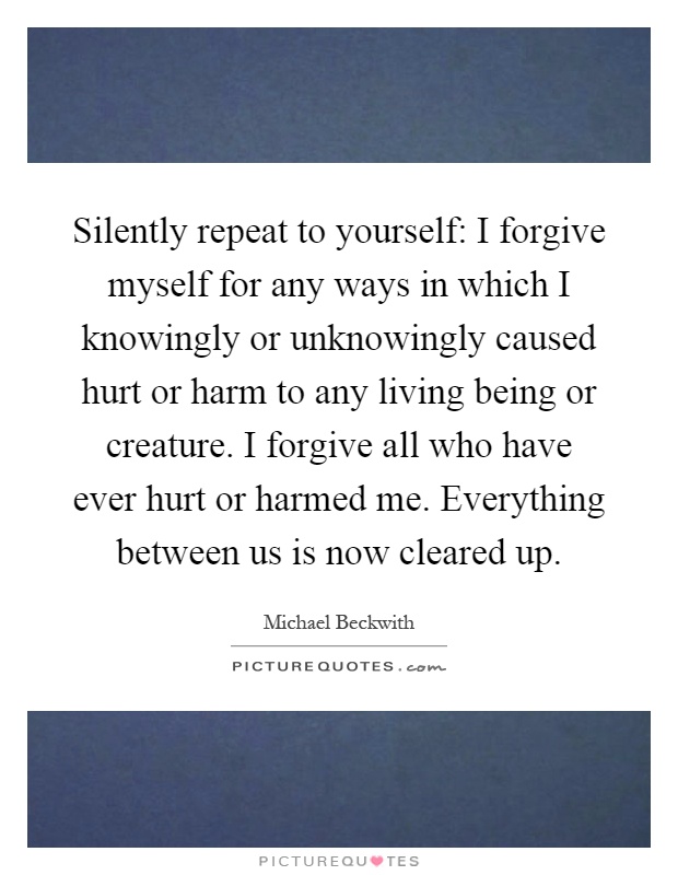 Silently repeat to yourself: I forgive myself for any ways in which I knowingly or unknowingly caused hurt or harm to any living being or creature. I forgive all who have ever hurt or harmed me. Everything between us is now cleared up Picture Quote #1