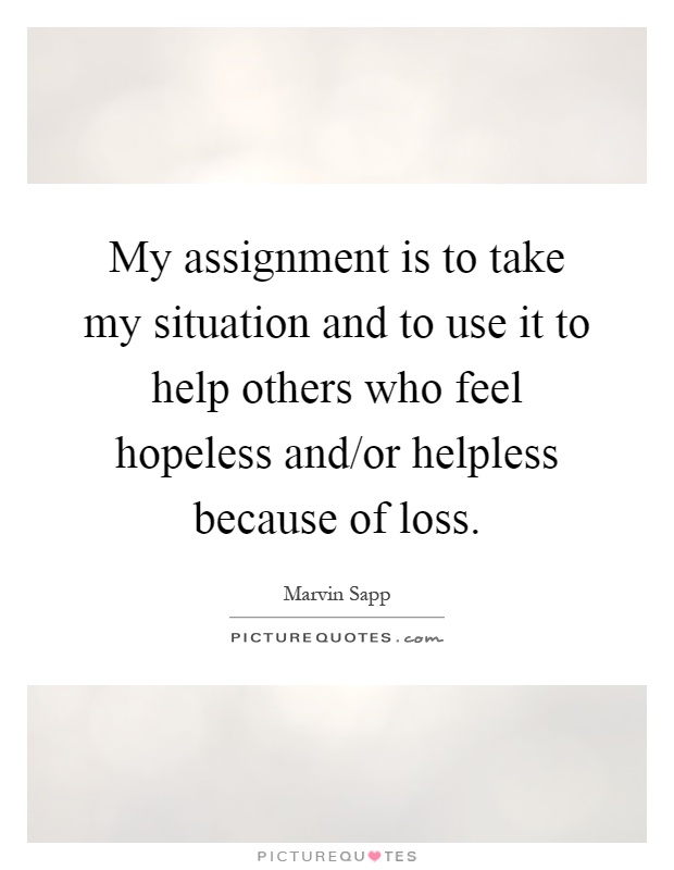 My assignment is to take my situation and to use it to help others who feel hopeless and/or helpless because of loss Picture Quote #1