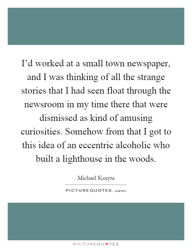 I'd worked at a small town newspaper, and I was thinking of all the strange stories that I had seen float through the newsroom in my time there that were dismissed as kind of amusing curiosities. Somehow from that I got to this idea of an eccentric alcoholic who built a lighthouse in the woods Picture Quote #1