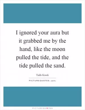 I ignored your aura but it grabbed me by the hand, like the moon pulled the tide, and the tide pulled the sand Picture Quote #1