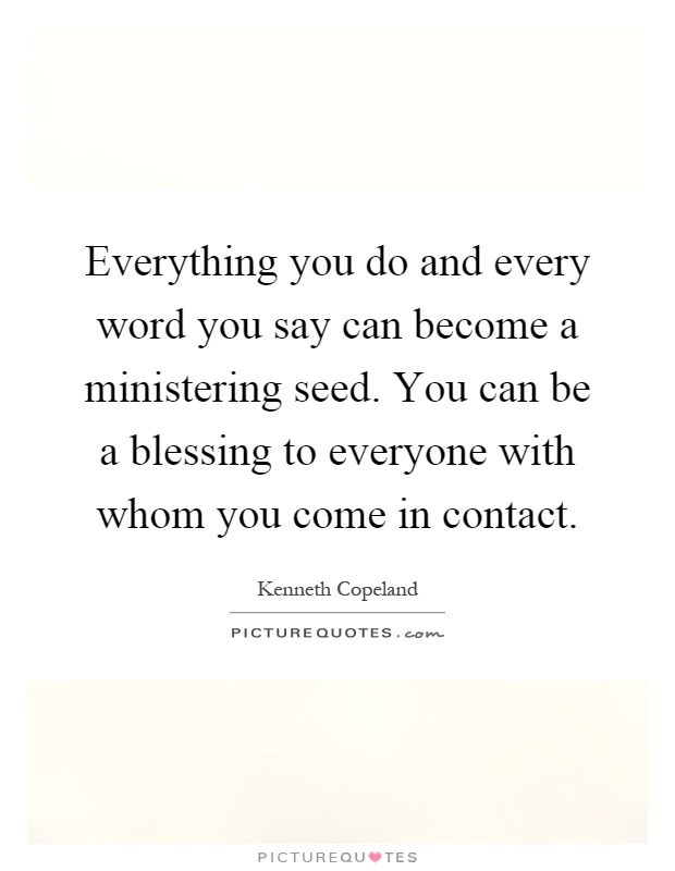 Everything you do and every word you say can become a ministering seed. You can be a blessing to everyone with whom you come in contact Picture Quote #1