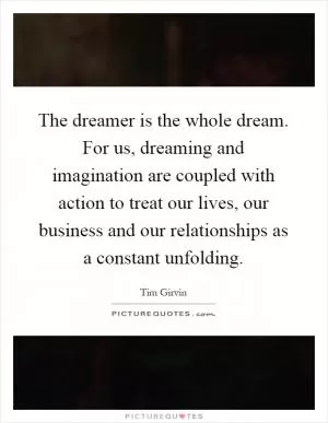 The dreamer is the whole dream. For us, dreaming and imagination are coupled with action to treat our lives, our business and our relationships as a constant unfolding Picture Quote #1