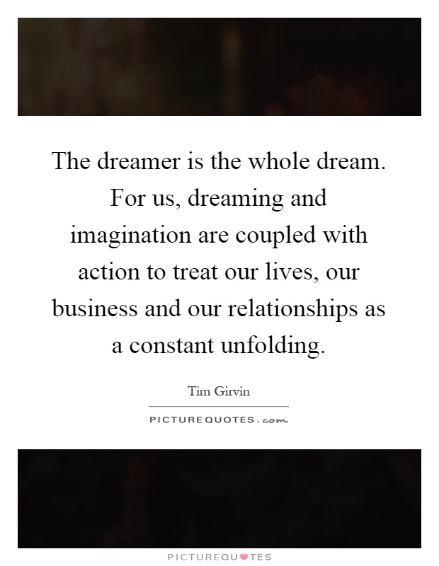 The dreamer is the whole dream. For us, dreaming and imagination are coupled with action to treat our lives, our business and our relationships as a constant unfolding Picture Quote #1