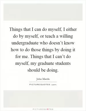Things that I can do myself, I either do by myself, or teach a willing undergraduate who doesn’t know how to do those things by doing it for me. Things that I can’t do myself, my graduate students should be doing Picture Quote #1